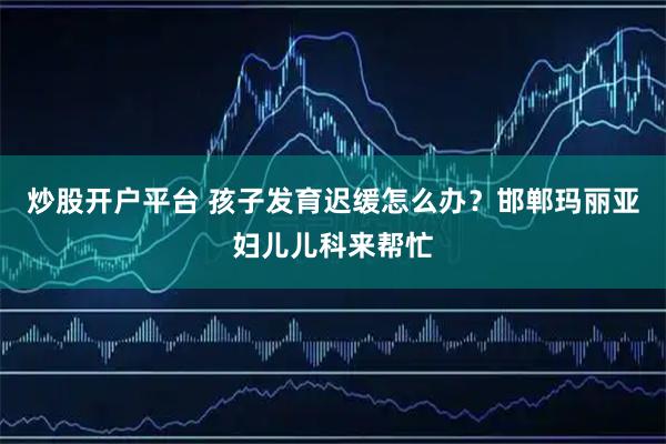 炒股开户平台 孩子发育迟缓怎么办？邯郸玛丽亚妇儿儿科来帮忙
