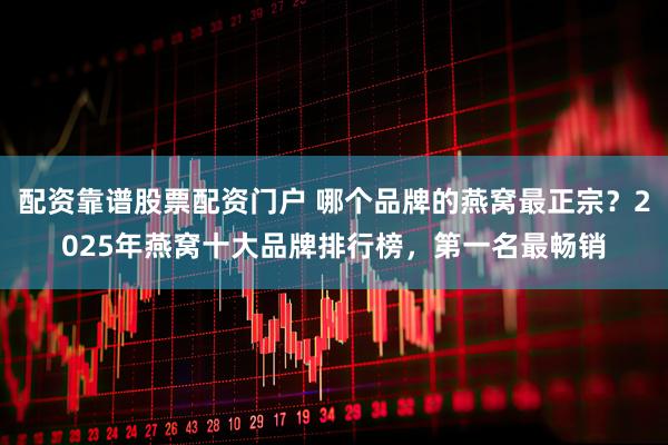 配资靠谱股票配资门户 哪个品牌的燕窝最正宗？2025年燕窝十大品牌排行榜，第一名最畅销
