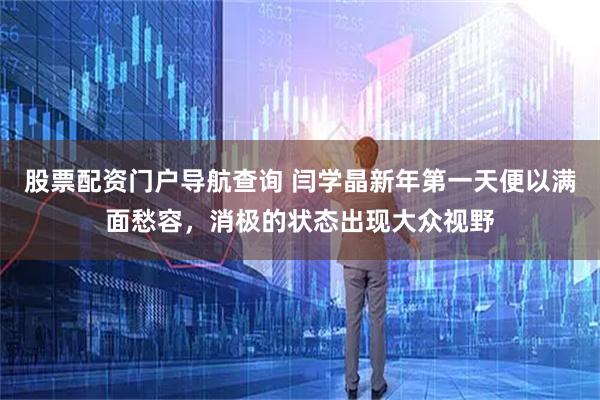 股票配资门户导航查询 闫学晶新年第一天便以满面愁容，消极的状态出现大众视野