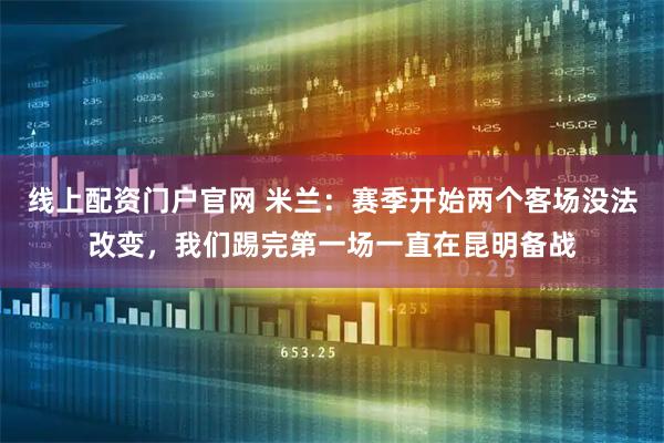 线上配资门户官网 米兰:赛季开始两个客场没法改变,我们踢完第一场一直在昆明备战