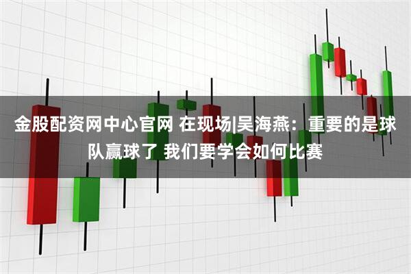 金股配资网中心官网 在现场|吴海燕:重要的是球队赢球了 我们要学会如何比赛