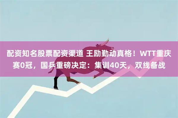 配资知名股票配资渠道 王励勤动真格！WTT重庆赛0冠，国乒重磅决定：集训40天，双线备战