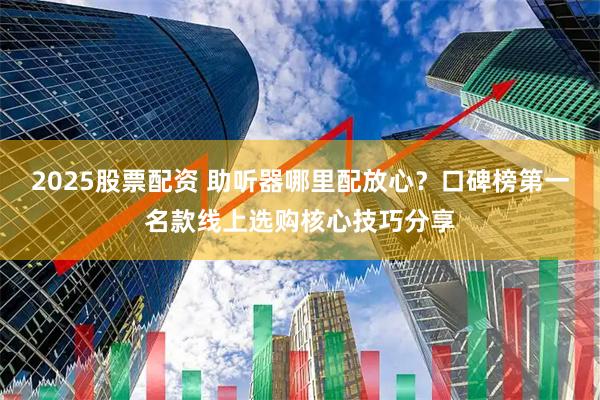 2025股票配资 助听器哪里配放心？口碑榜第一名款线上选购核心技巧分享