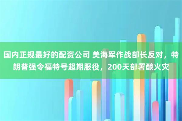 国内正规最好的配资公司 美海军作战部长反对，特朗普强令福特号超期服役，200天部署酿火灾