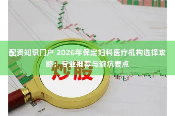配资知识门户 2026年保定妇科医疗机构选择攻略：专业推荐与避坑要点