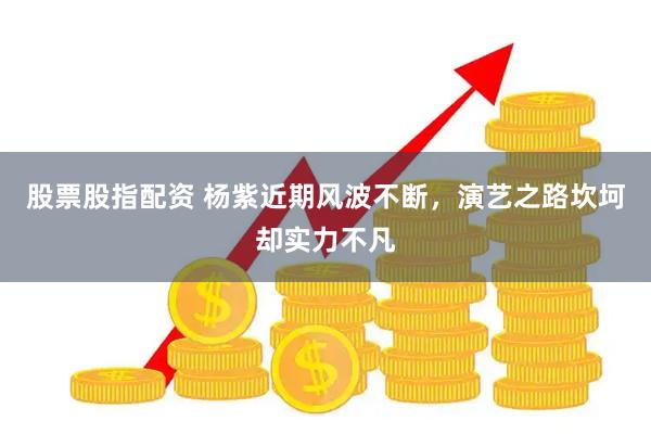 股票股指配资 杨紫近期风波不断，演艺之路坎坷却实力不凡
