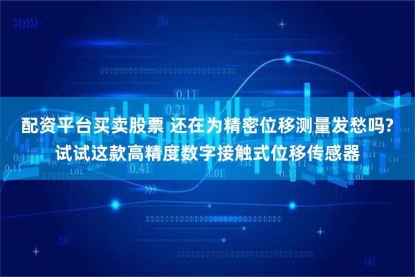 配资平台买卖股票 还在为精密位移测量发愁吗?试试这款高精度数字接触式位移传感器