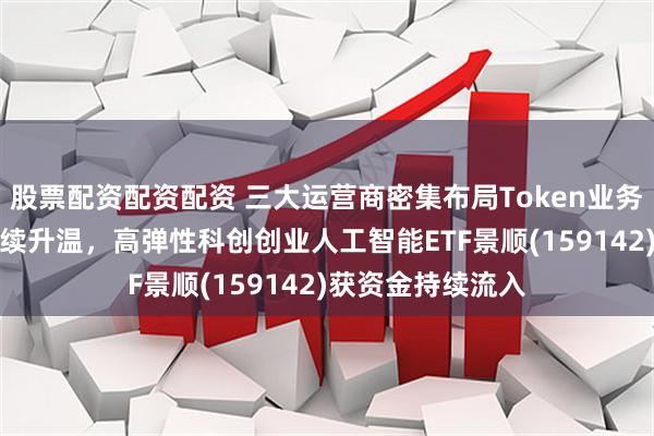 股票配资配资配资 三大运营商密集布局Token业务，AI算力建设持续升温，高弹性科创创业人工智能ETF景顺(159142)获资金持续流入