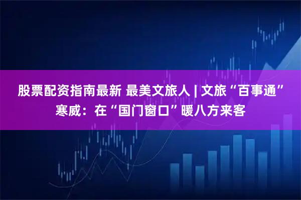 股票配资指南最新 最美文旅人 | 文旅“百事通”寒威:在“国门窗口”暖八方来客