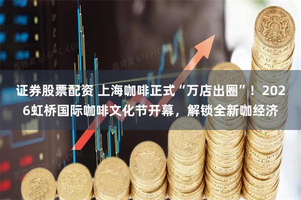 证券股票配资 上海咖啡正式“万店出圈”！2026虹桥国际咖啡文化节开幕，解锁全新咖经济