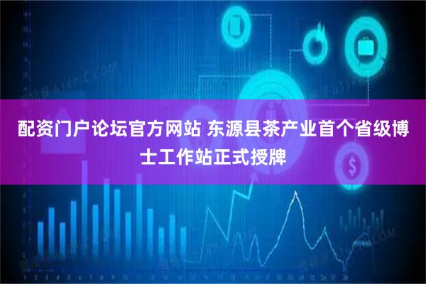 配资门户论坛官方网站 东源县茶产业首个省级博士工作站正式授牌