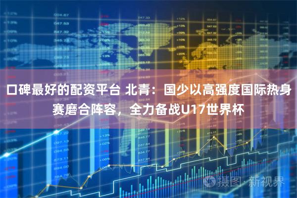 口碑最好的配资平台 北青：国少以高强度国际热身赛磨合阵容，全力备战U17世界杯