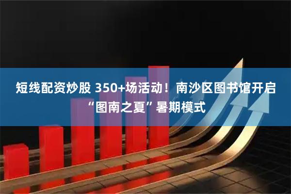 短线配资炒股 350+场活动！南沙区图书馆开启“图南之夏”暑期模式