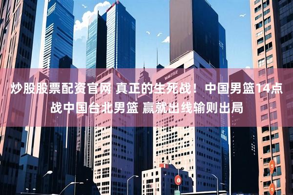 炒股股票配资官网 真正的生死战！中国男篮14点战中国台北男篮 赢就出线输则出局