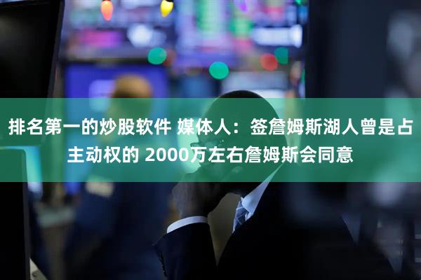 排名第一的炒股软件 媒体人:签詹姆斯湖人曾是占主动权的 2000万左右詹姆斯会同意