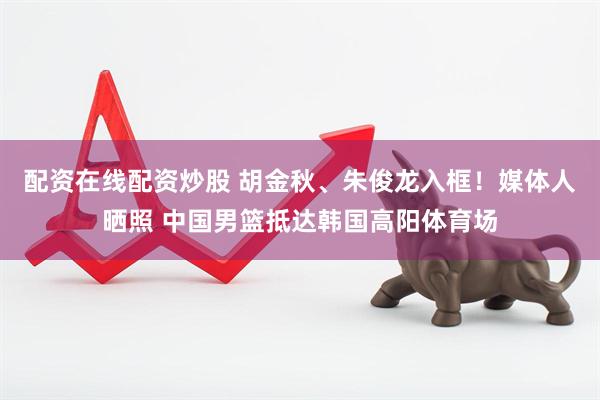 配资在线配资炒股 胡金秋、朱俊龙入框！媒体人晒照 中国男篮抵达韩国高阳体育场