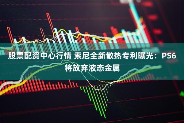 股票配资中心行情 索尼全新散热专利曝光：PS6将放弃液态金属