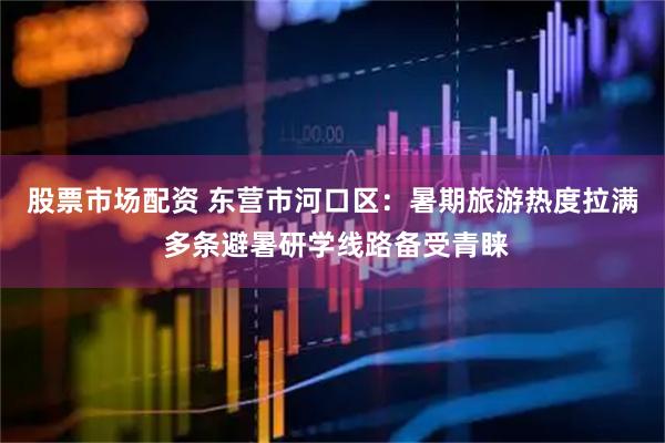 股票市场配资 东营市河口区：暑期旅游热度拉满 多条避暑研学线路备受青睐