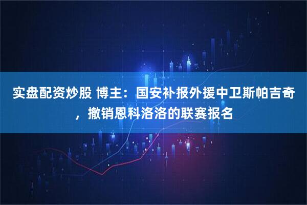 实盘配资炒股 博主：国安补报外援中卫斯帕吉奇，撤销恩科洛洛的联赛报名