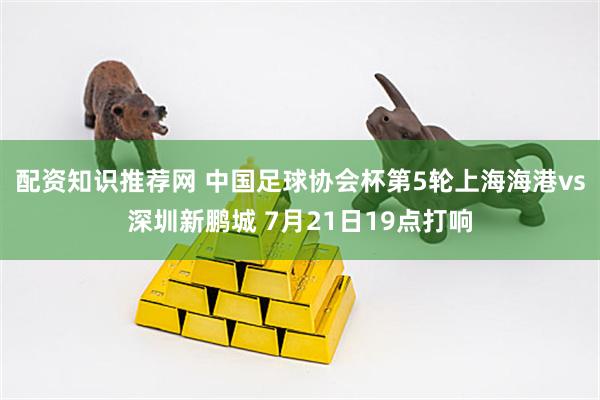 配资知识推荐网 中国足球协会杯第5轮上海海港vs深圳新鹏城 7月21日19点打响