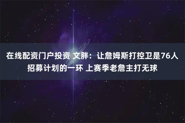在线配资门户投资 文胖：让詹姆斯打控卫是76人招募计划的一环 上赛季老詹主打无球