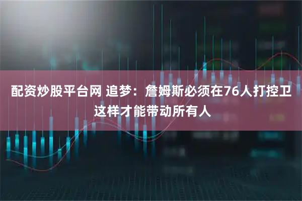 配资炒股平台网 追梦：詹姆斯必须在76人打控卫 这样才能带动所有人