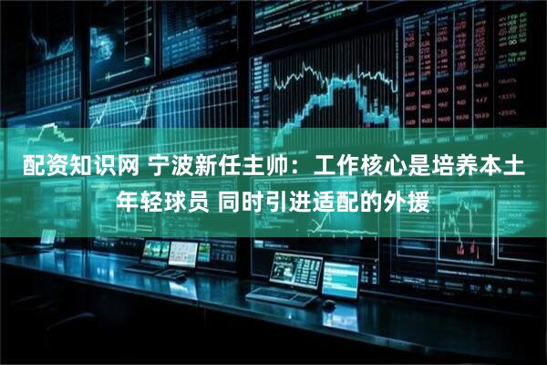 配资知识网 宁波新任主帅：工作核心是培养本土年轻球员 同时引进适配的外援