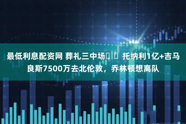 最低利息配资网 葬礼三中场❌️托纳利1亿+吉马良斯7500万去北伦敦，乔林顿想离队